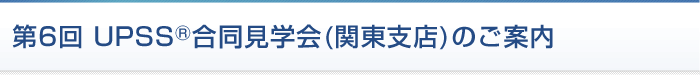 第6回 UPSS合同見学会（関東支店）のご案内