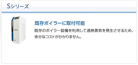 Sシリーズ（既存ボイラーに取付可能）：既存のボイラー設備を利用して過熱蒸気を発生させるため、余分なコストがかかりません。