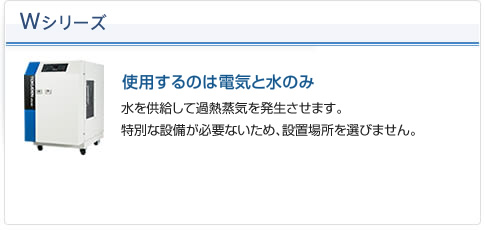 Wシリーズ（使用するのは電気と水のみ）：水を供給して過熱蒸気を発生させます。特別な設備が必要ないため、設置場所を選びません。