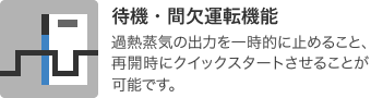 待機・間欠運転機能：過熱蒸気の出力を一時的に止めること、再開時にクイックスタートさせることが可能です。