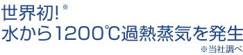 世界初！※水から1200℃過熱蒸気を発生（※当社調べ）