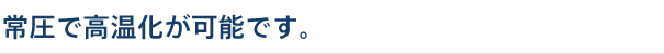 常圧で高温化が可能です。